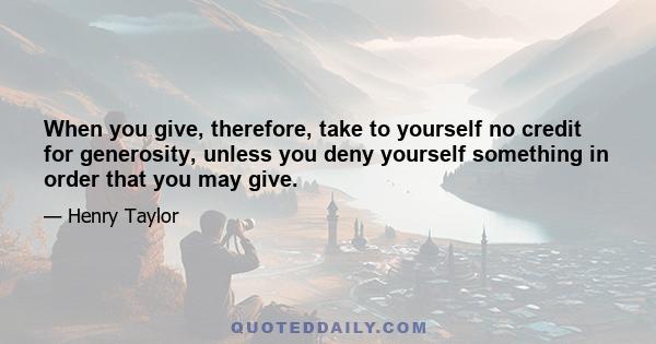 When you give, therefore, take to yourself no credit for generosity, unless you deny yourself something in order that you may give.