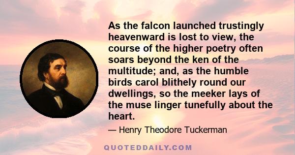 As the falcon launched trustingly heavenward is lost to view, the course of the higher poetry often soars beyond the ken of the multitude; and, as the humble birds carol blithely round our dwellings, so the meeker lays