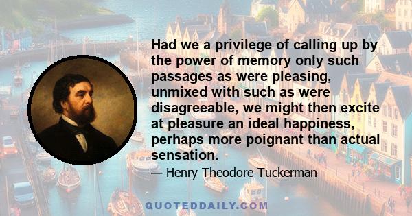 Had we a privilege of calling up by the power of memory only such passages as were pleasing, unmixed with such as were disagreeable, we might then excite at pleasure an ideal happiness, perhaps more poignant than actual 