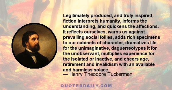 Legitimately produced, and truly inspired, fiction interprets humanity, informs the understanding, and quickens the affections. It reflects ourselves, warns us against prevailing social follies, adds rich specimens to