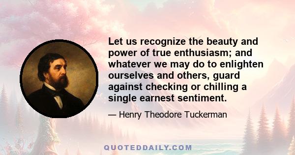 Let us recognize the beauty and power of true enthusiasm; and whatever we may do to enlighten ourselves and others, guard against checking or chilling a single earnest sentiment.