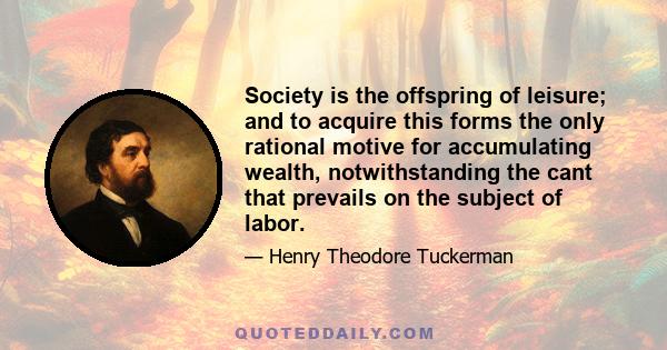 Society is the offspring of leisure; and to acquire this forms the only rational motive for accumulating wealth, notwithstanding the cant that prevails on the subject of labor.