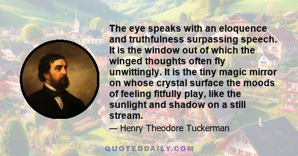 The eye speaks with an eloquence and truthfulness surpassing speech. It is the window out of which the winged thoughts often fly unwittingly. It is the tiny magic mirror on whose crystal surface the moods of feeling