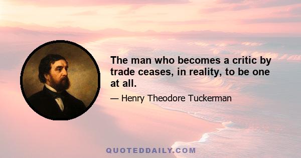 The man who becomes a critic by trade ceases, in reality, to be one at all.