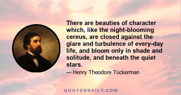 There are beauties of character which, like the night-blooming cereus, are closed against the glare and turbulence of every-day life, and bloom only in shade and solitude, and beneath the quiet stars.