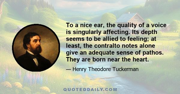 To a nice ear, the quality of a voice is singularly affecting. Its depth seems to be allied to feeling; at least, the contralto notes alone give an adequate sense of pathos. They are born near the heart.