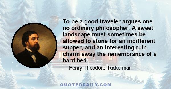 To be a good traveler argues one no ordinary philosopher. A sweet landscape must sometimes be allowed to atone for an indifferent supper, and an interesting ruin charm away the remembrance of a hard bed.