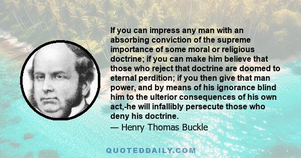 If you can impress any man with an absorbing conviction of the supreme importance of some moral or religious doctrine; if you can make him believe that those who reject that doctrine are doomed to eternal perdition; if