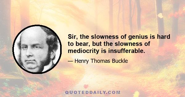 Sir, the slowness of genius is hard to bear, but the slowness of mediocrity is insufferable.