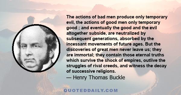 The actions of bad men produce only temporary evil, the actions of good men only temporary good ; and eventually the good and the evil altogether subside, are neutralized by subsequent generations, absorbed by the