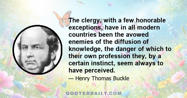 The clergy, with a few honorable exceptions, have in all modern countries been the avowed enemies of the diffusion of knowledge, the danger of which to their own profession they, by a certain instinct, seem always to