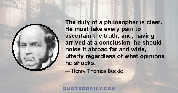 The duty of a philosopher is clear. He must take every pain to ascertain the truth; and, having arrived at a conclusion, he should noise it abroad far and wide, utterly regardless of what opinions he shocks.