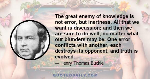 The great enemy of knowledge is not error, but inertness. All that we want is discussion; and then we are sure to do well, no matter what our blunders may be. One error conflicts with another, each destroys its