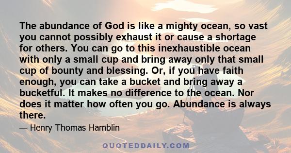 The abundance of God is like a mighty ocean, so vast you cannot possibly exhaust it or cause a shortage for others. You can go to this inexhaustible ocean with only a small cup and bring away only that small cup of