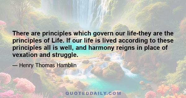 There are principles which govern our life-they are the principles of Life. If our life is lived according to these principles all is well, and harmony reigns in place of vexation and struggle.