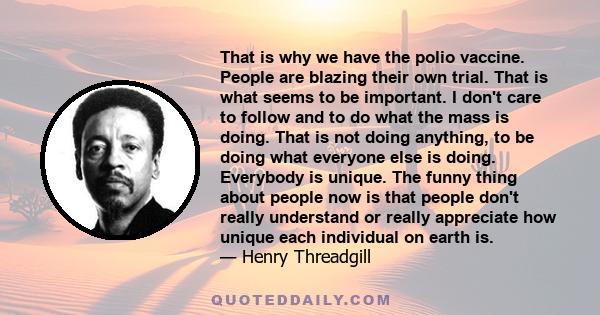 That is why we have the polio vaccine. People are blazing their own trial. That is what seems to be important. I don't care to follow and to do what the mass is doing. That is not doing anything, to be doing what