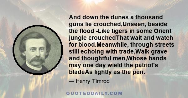 And down the dunes a thousand guns lie crouched,Unseen, beside the flood -Like tigers in some Orient jungle crouchedThat wait and watch for blood.Meanwhile, through streets still echoing with trade,Walk grave and