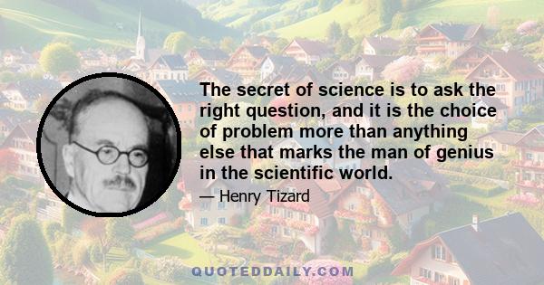 The secret of science is to ask the right question, and it is the choice of problem more than anything else that marks the man of genius in the scientific world.