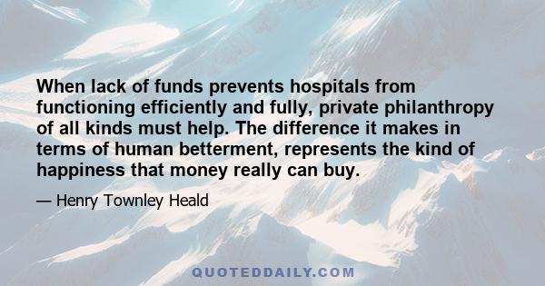 When lack of funds prevents hospitals from functioning efficiently and fully, private philanthropy of all kinds must help. The difference it makes in terms of human betterment, represents the kind of happiness that