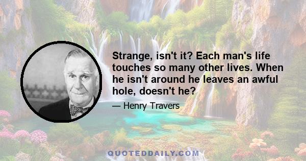 Strange, isn't it? Each man's life touches so many other lives. When he isn't around he leaves an awful hole, doesn't he?