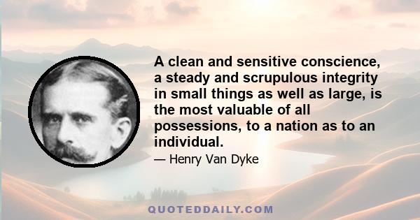 A clean and sensitive conscience, a steady and scrupulous integrity in small things as well as large, is the most valuable of all possessions, to a nation as to an individual.