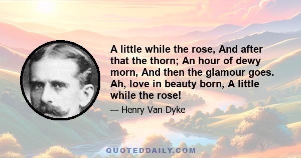 A little while the rose, And after that the thorn; An hour of dewy morn, And then the glamour goes. Ah, love in beauty born, A little while the rose!