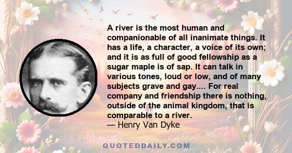 A river is the most human and companionable of all inanimate things. It has a life, a character, a voice of its own; and it is as full of good fellowship as a sugar maple is of sap. It can talk in various tones, loud or 