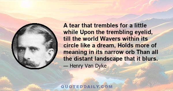 A tear that trembles for a little while Upon the trembling eyelid, till the world Wavers within its circle like a dream, Holds more of meaning in its narrow orb Than all the distant landscape that it blurs.