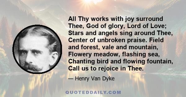 All Thy works with joy surround Thee, God of glory, Lord of Love; Stars and angels sing around Thee, Center of unbroken praise. Field and forest, vale and mountain, Flowery meadow, flashing sea, Chanting bird and