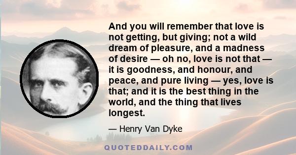 And you will remember that love is not getting, but giving; not a wild dream of pleasure, and a madness of desire — oh no, love is not that — it is goodness, and honour, and peace, and pure living — yes, love is that;