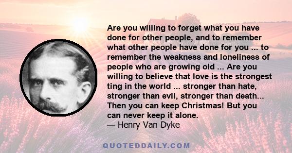 Are you willing to forget what you have done for other people, and to remember what other people have done for you ... to remember the weakness and loneliness of people who are growing old ... Are you willing to believe 