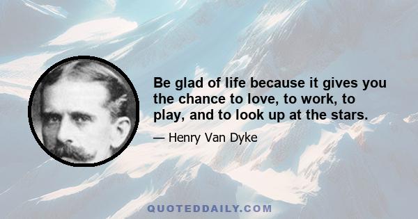 Be glad of life because it gives you the chance to love, to work, to play, and to look up at the stars.