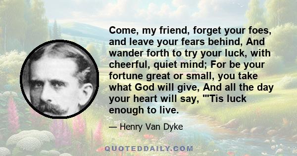 Come, my friend, forget your foes, and leave your fears behind, And wander forth to try your luck, with cheerful, quiet mind; For be your fortune great or small, you take what God will give, And all the day your heart