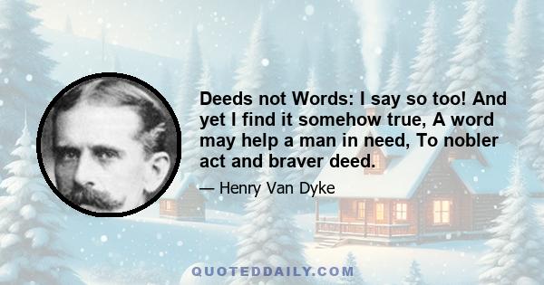 Deeds not Words: I say so too! And yet I find it somehow true, A word may help a man in need, To nobler act and braver deed.