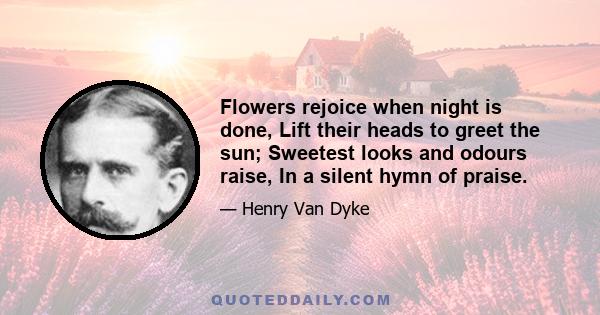 Flowers rejoice when night is done, Lift their heads to greet the sun; Sweetest looks and odours raise, In a silent hymn of praise.