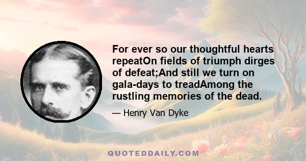 For ever so our thoughtful hearts repeatOn fields of triumph dirges of defeat;And still we turn on gala-days to treadAmong the rustling memories of the dead.