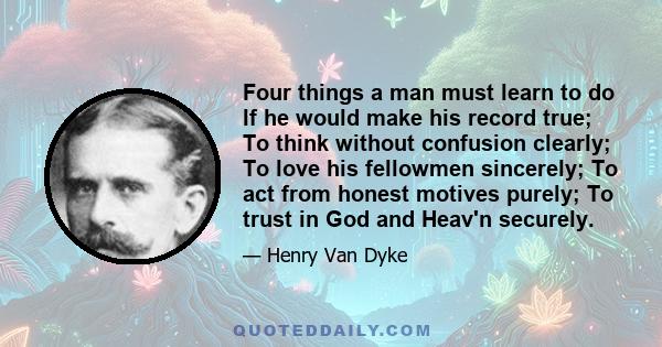 Four things a man must learn to do If he would make his record true; To think without confusion clearly; To love his fellowmen sincerely; To act from honest motives purely; To trust in God and Heav'n securely.