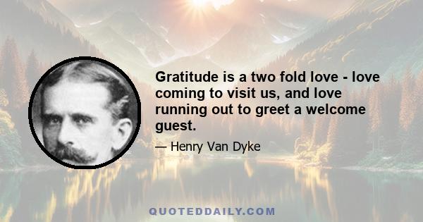 Gratitude is a two fold love - love coming to visit us, and love running out to greet a welcome guest.