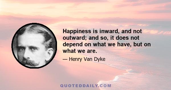 Happiness is inward, and not outward; and so, it does not depend on what we have, but on what we are.