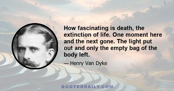 How fascinating is death, the extinction of life. One moment here and the next gone. The light put out and only the empty bag of the body left.