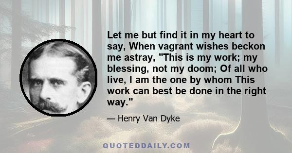 Let me but find it in my heart to say, When vagrant wishes beckon me astray, This is my work; my blessing, not my doom; Of all who live, I am the one by whom This work can best be done in the right way.