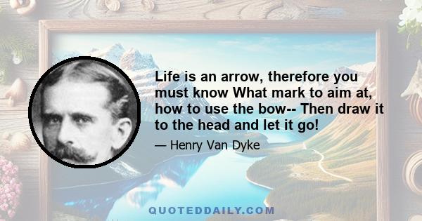 Life is an arrow, therefore you must know What mark to aim at, how to use the bow-- Then draw it to the head and let it go!