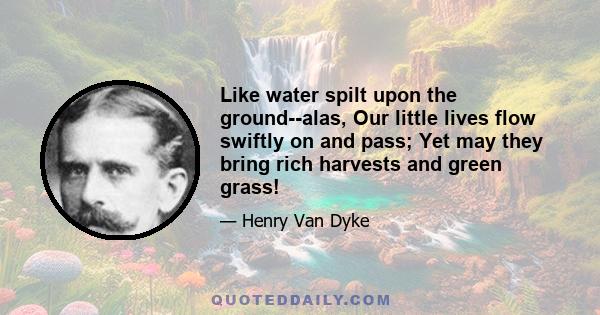 Like water spilt upon the ground--alas, Our little lives flow swiftly on and pass; Yet may they bring rich harvests and green grass!