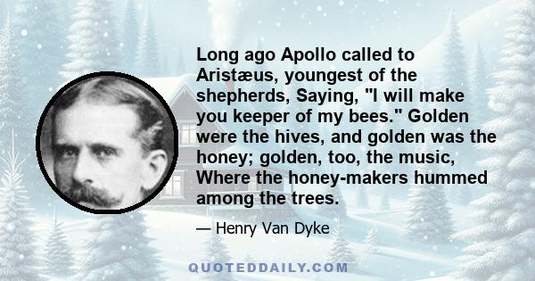 Long ago Apollo called to Aristæus, youngest of the shepherds, Saying, I will make you keeper of my bees. Golden were the hives, and golden was the honey; golden, too, the music, Where the honey-makers hummed among the