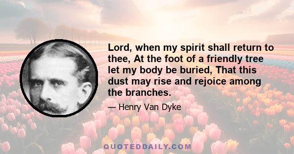 Lord, when my spirit shall return to thee, At the foot of a friendly tree let my body be buried, That this dust may rise and rejoice among the branches.