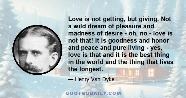 Love is not getting, but giving. Not a wild dream of pleasure and madness of desire - oh, no - love is not that! It is goodness and honor and peace and pure living - yes, love is that and it is the best thing in the