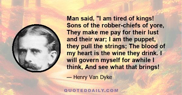 Man said, I am tired of kings! Sons of the robber-chiefs of yore, They make me pay for their lust and their war; I am the puppet, they pull the strings; The blood of my heart is the wine they drink. I will govern myself 