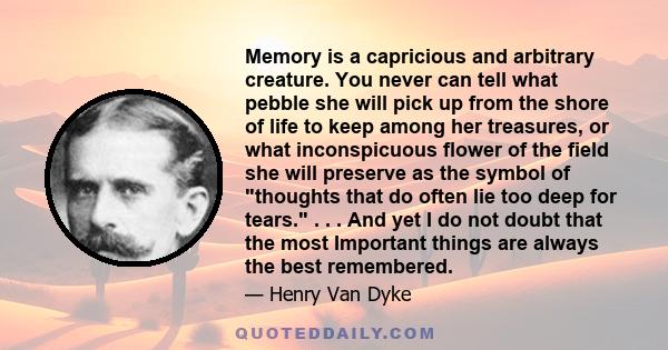 Memory is a capricious and arbitrary creature. You never can tell what pebble she will pick up from the shore of life to keep among her treasures, or what inconspicuous flower of the field she will preserve as the