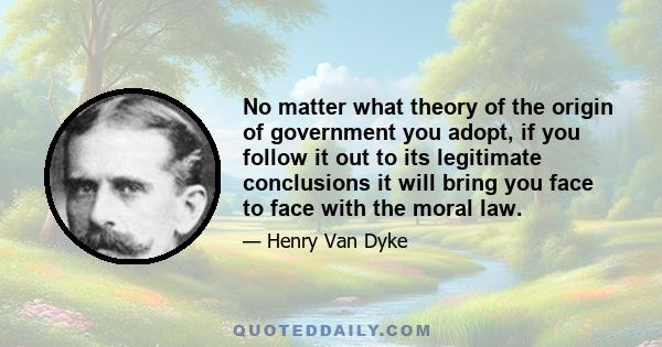 No matter what theory of the origin of government you adopt, if you follow it out to its legitimate conclusions it will bring you face to face with the moral law.