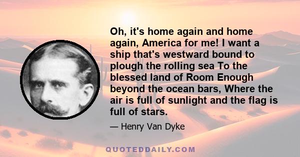 Oh, it's home again and home again, America for me! I want a ship that's westward bound to plough the rolling sea To the blessed land of Room Enough beyond the ocean bars, Where the air is full of sunlight and the flag